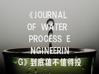 《JOURNAL OF WATER PROCESS ENGINEERING》到底值不值得投？深度解析水处理领域顶刊生存指南