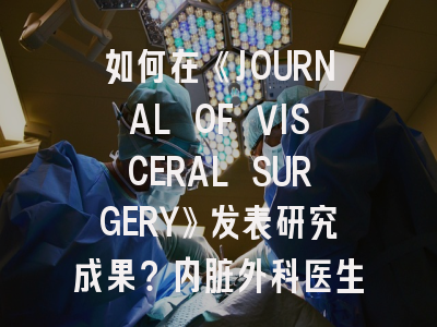 如何在《JOURNAL OF VISCERAL SURGERY》发表研究成果？内脏外科医生的必读指南
