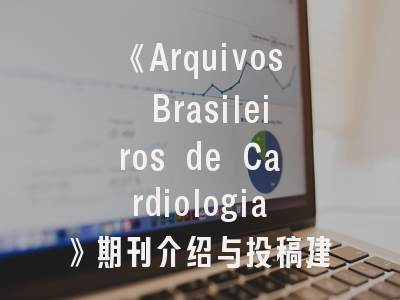 《Arquivos Brasileiros de Cardiologia》期刊介绍与投稿建议——心血管研究者的学术通道优化指南