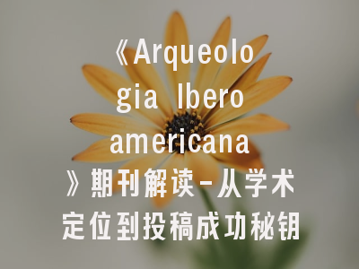 《Arqueologia Iberoamericana》期刊解读-从学术定位到投稿成功秘钥