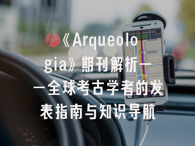 《Arqueologia》期刊解析——全球考古学者的发表指南与知识导航