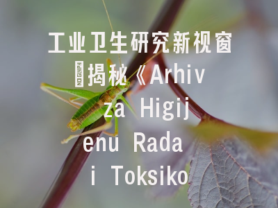 工业卫生研究新视窗_揭秘《Arhiv za Higijenu Rada i Toksikologiju》投稿要诀