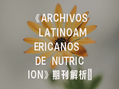 《ARCHIVOS LATINOAMERICANOS DE NUTRICION》期刊解析_营养学研究者的学术机遇与挑战