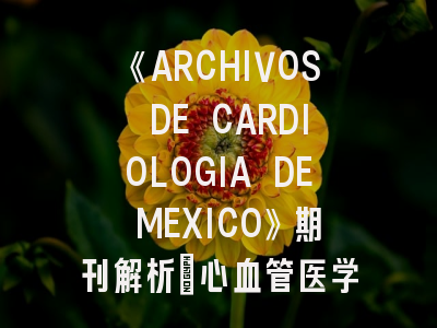 《ARCHIVOS DE CARDIOLOGIA DE MEXICO》期刊解析_心血管医学投稿进阶指南