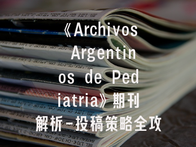 《Archivos Argentinos de Pediatria》期刊解析-投稿策略全攻略