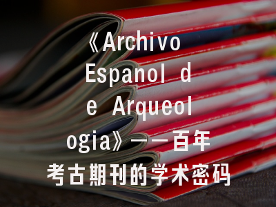 《Archivo Espanol de Arqueologia》——百年考古期刊的学术密码与投稿指南
