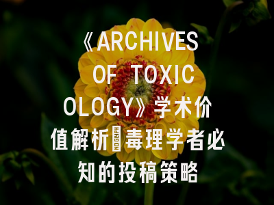 《ARCHIVES OF TOXICOLOGY》学术价值解析_毒理学者必知的投稿策略