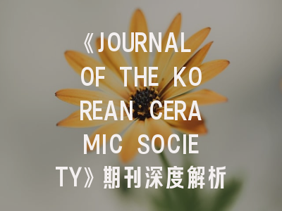 《JOURNAL OF THE KOREAN CERAMIC SOCIETY》期刊深度解析与高效投稿指南