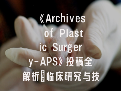 《Archives of Plastic Surgery-APS》投稿全解析_临床研究与技术创新的发表之道