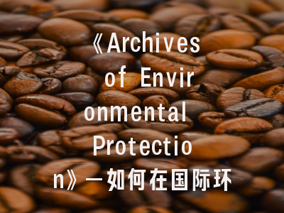 《Archives of Environmental Protection》—如何在国际环境期刊突出重围？｜投稿专家的十项实战建议