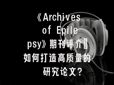 《Archives of Epilepsy》期刊评介_如何打造高质量的癫痫研究论文？