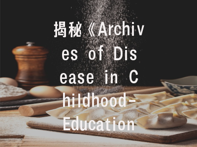 揭秘《Archives of Disease in Childhood-Education and Practice Edition》—期刊特色与投稿全指南
