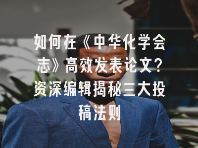 如何在《中华化学会志》高效发表论文？资深编辑揭秘三大投稿法则