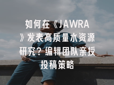 如何在《JAWRA》发表高质量水资源研究？编辑团队亲授投稿策略