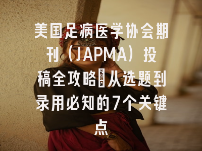 美国足病医学协会期刊（JAPMA）投稿全攻略：从选题到录用必知的7个关键点