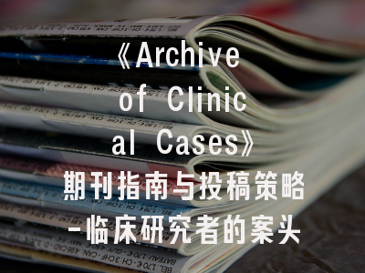 《Archive of Clinical Cases》期刊指南与投稿策略-临床研究者的案头必备手册