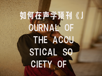 如何在声学顶刊《JOURNAL OF THE ACOUSTICAL SOCIETY OF AMERICA》脱颖而出？