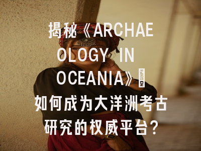 揭秘《ARCHAEOLOGY IN OCEANIA》：如何成为大洋洲考古研究的权威平台？