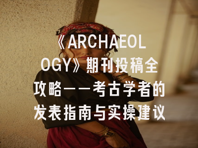 《ARCHAEOLOGY》期刊投稿全攻略——考古学者的发表指南与实操建议