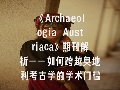 《Archaeologia Austriaca》期刊解析——如何跨越奥地利考古学的学术门槛？