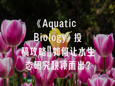 《Aquatic Biology》投稿攻略：如何让水生态研究脱颖而出？
