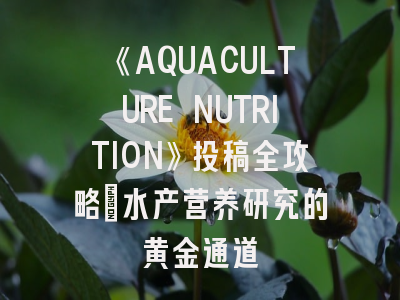 《AQUACULTURE NUTRITION》投稿全攻略_水产营养研究的黄金通道