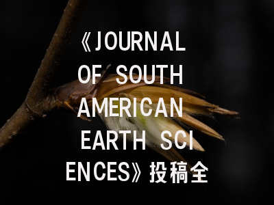 《JOURNAL OF SOUTH AMERICAN EARTH SCIENCES》投稿全攻略：如何在国际地学期刊崭露头角？