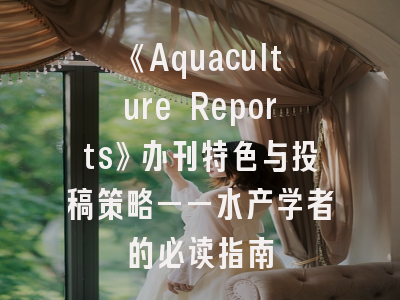 《Aquaculture Reports》办刊特色与投稿策略——水产学者的必读指南