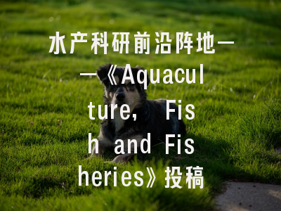 水产科研前沿阵地——《Aquaculture, Fish and Fisheries》投稿全攻略