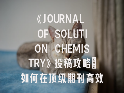 《JOURNAL OF SOLUTION CHEMISTRY》投稿攻略：如何在顶级期刊高效发表溶液化学研究成果？