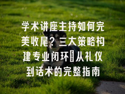 学术讲座主持如何完美收尾？三大策略构建专业闭环_从礼仪到话术的完整指南