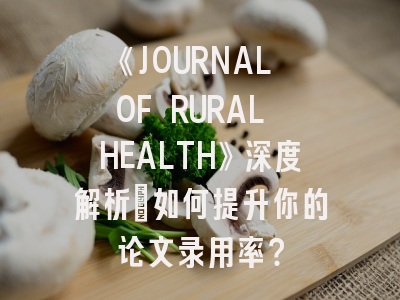 《JOURNAL OF RURAL HEALTH》深度解析：如何提升你的论文录用率？