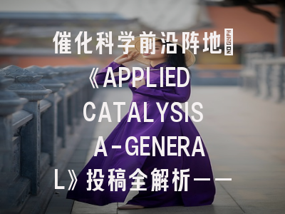 催化科学前沿阵地：《APPLIED CATALYSIS A-GENERAL》投稿全解析——科研人必看的实战指南