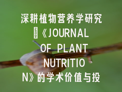 深耕植物营养学研究：《JOURNAL OF PLANT NUTRITION》的学术价值与投稿策略解析