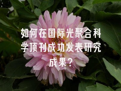 如何在国际光聚合科学顶刊成功发表研究成果？