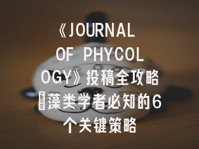 《JOURNAL OF PHYCOLOGY》投稿全攻略：藻类学者必知的6个关键策略