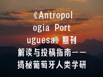 《Antropologia Portuguesa》期刊解读与投稿指南——揭秘葡萄牙人类学研究的学术高地