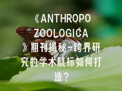 《ANTHROPOZOOLOGICA》期刊揭秘-跨界研究的学术航标如何打造？