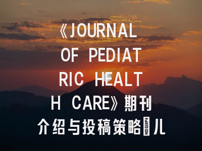 《JOURNAL OF PEDIATRIC HEALTH CARE》期刊介绍与投稿策略：儿科护理研究者的进阶指南