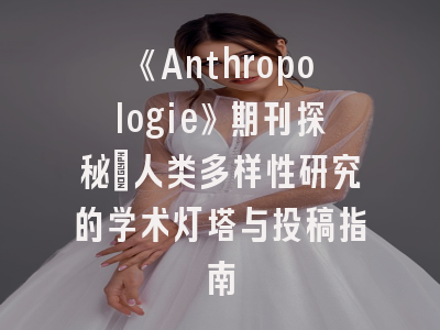 《Anthropologie》期刊探秘_人类多样性研究的学术灯塔与投稿指南