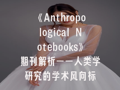 《Anthropological Notebooks》期刊解析——人类学研究的学术风向标