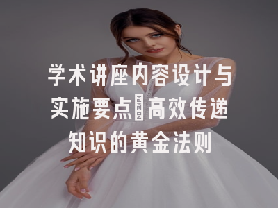 学术讲座内容设计与实施要点_高效传递知识的黄金法则