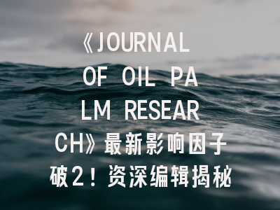 《JOURNAL OF OIL PALM RESEARCH》最新影响因子破2！资深编辑揭秘投稿避坑指南