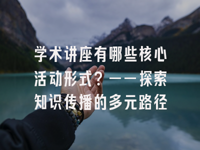 学术讲座有哪些核心活动形式？——探索知识传播的多元路径
