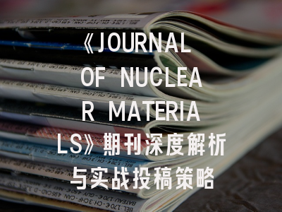 《JOURNAL OF NUCLEAR MATERIALS》期刊深度解析与实战投稿策略