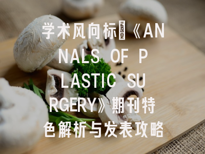 学术风向标｜《ANNALS OF PLASTIC SURGERY》期刊特色解析与发表攻略