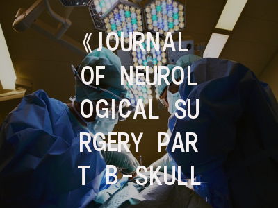 《JOURNAL OF NEUROLOGICAL SURGERY PART B-SKULL BASE》投稿全攻略：如何在顶级期刊发表颅底外科研究