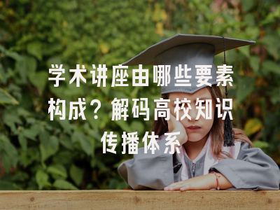 学术讲座由哪些要素构成？解码高校知识传播体系