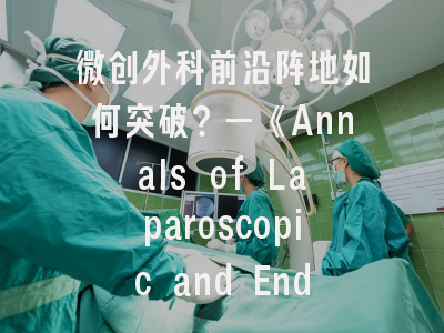 微创外科前沿阵地如何突破？—《Annals of Laparoscopic and Endoscopic Surgery》投稿全解析