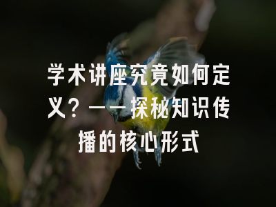 学术讲座究竟如何定义？——探秘知识传播的核心形式